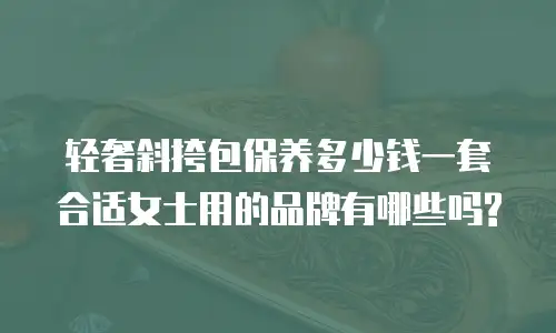 轻奢斜挎包保养多少钱一套合适女士用的品牌有哪些吗?