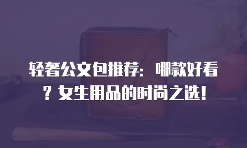 轻奢公文包推荐：哪款好看？女生用品的时尚之选！