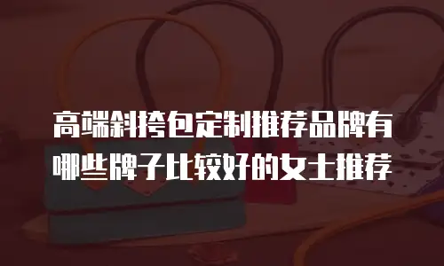 高端斜挎包定制推荐品牌有哪些牌子比较好的女士推荐