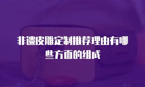 非遗皮雕定制推荐理由有哪些方面的组成