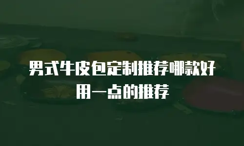 男式牛皮包定制推荐哪款好用一点的推荐