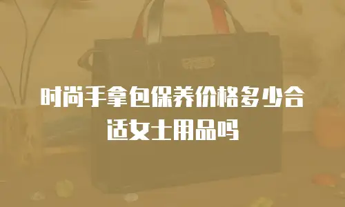 时尚手拿包保养价格多少合适女士用品吗