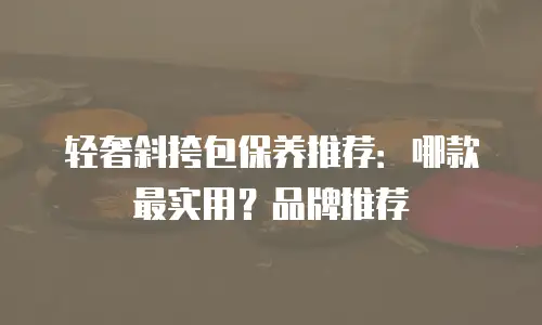 轻奢斜挎包保养推荐：哪款最实用？品牌推荐