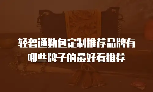 轻奢通勤包定制推荐品牌有哪些牌子的最好看推荐