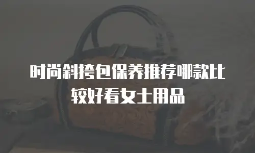 时尚斜挎包保养推荐哪款比较好看女士用品