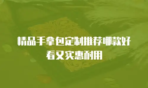 精品手拿包定制推荐哪款好看又实惠耐用