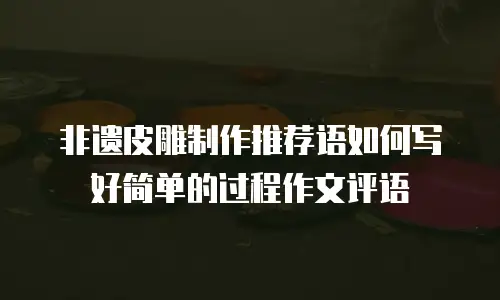 非遗皮雕制作推荐语如何写好简单的过程作文评语