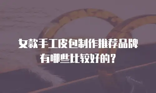 女款手工皮包制作推荐品牌有哪些比较好的？