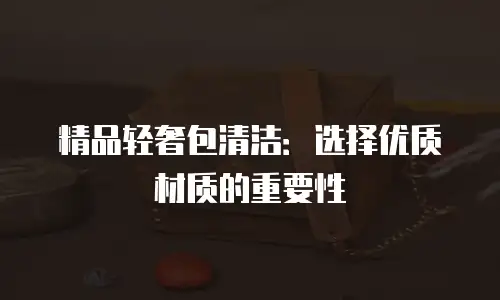精品轻奢包清洁：选择优质材质的重要性