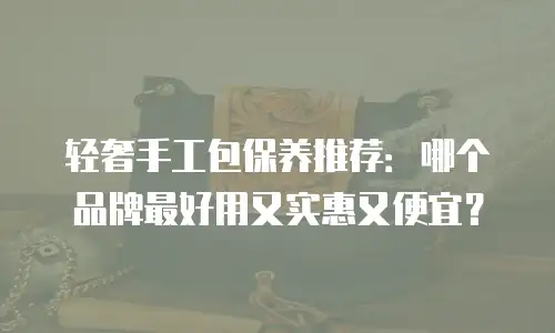 轻奢手工包保养推荐：哪个品牌最好用又实惠又便宜？