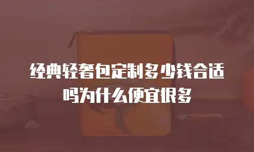 经典轻奢包定制多少钱合适吗为什么便宜很多