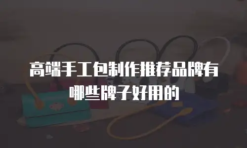 高端手工包制作推荐品牌有哪些牌子好用的