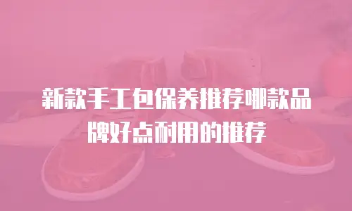新款手工包保养推荐哪款品牌好点耐用的推荐