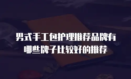 男式手工包护理推荐品牌有哪些牌子比较好的推荐