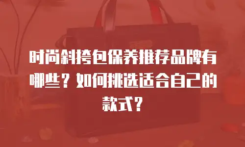 时尚斜挎包保养推荐品牌有哪些？如何挑选适合自己的款式？