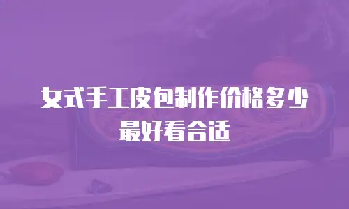 女式手工皮包制作价格多少最好看合适