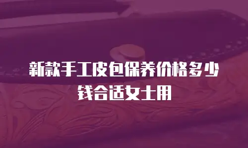 新款手工皮包保养价格多少钱合适女士用