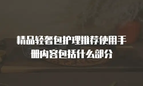 精品轻奢包护理推荐使用手册内容包括什么部分