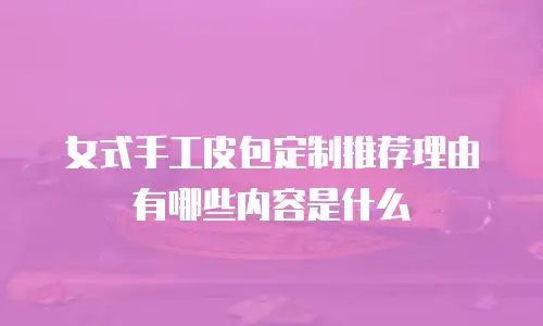 女式手工皮包定制推荐理由有哪些内容是什么