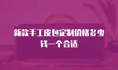 新款手工皮包定制价格多少钱一个合适