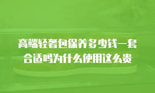 高端轻奢包保养多少钱一套合适吗为什么使用这么贵