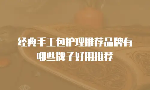 经典手工包护理推荐品牌有哪些牌子好用推荐