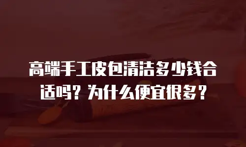 高端手工皮包清洁多少钱合适吗？为什么便宜很多？