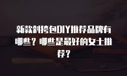 新款斜挎包DIY推荐品牌有哪些？哪些是最好的女士推荐？