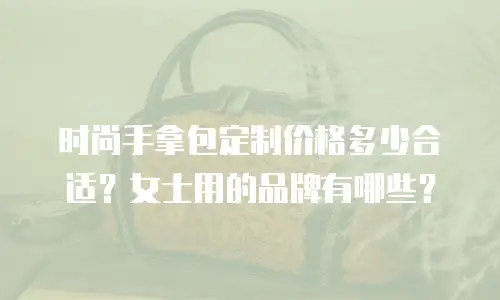 时尚手拿包定制价格多少合适？女士用的品牌有哪些？
