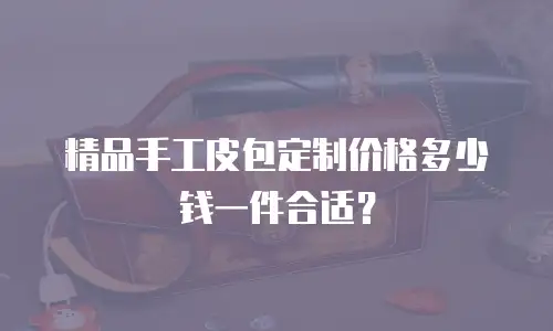 精品手工皮包定制价格多少钱一件合适？
