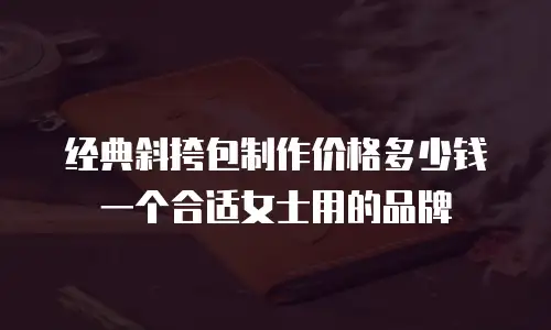 经典斜挎包制作价格多少钱一个合适女士用的品牌
