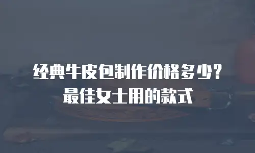 经典牛皮包制作价格多少？最佳女士用的款式