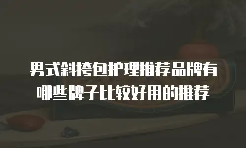 男式斜挎包护理推荐品牌有哪些牌子比较好用的推荐
