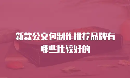 新款公文包制作推荐品牌有哪些比较好的