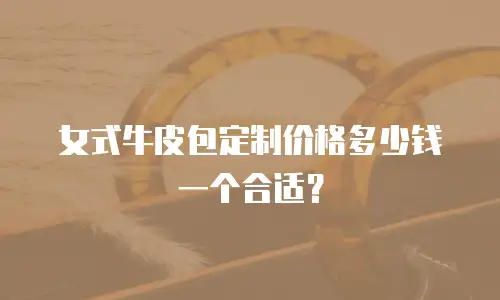 女式牛皮包定制价格多少钱一个合适？