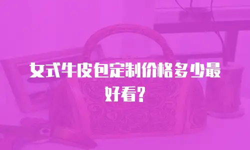 女式牛皮包定制价格多少最好看?