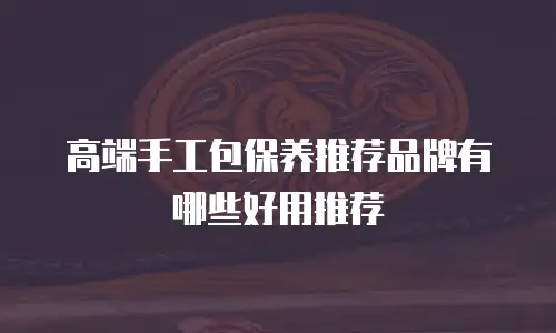 高端手工包保养推荐品牌有哪些好用推荐