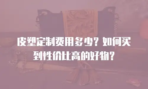 皮塑定制费用多少？如何买到性价比高的好物？