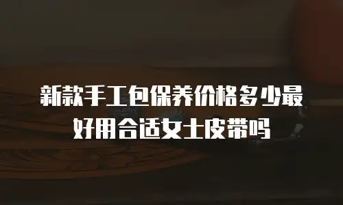 新款手工包保养价格多少最好用合适女士皮带吗