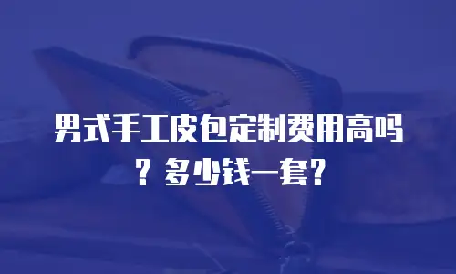 男式手工皮包定制费用高吗？多少钱一套？