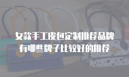 女款手工皮包定制推荐品牌有哪些牌子比较好的推荐