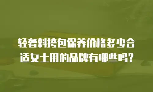 轻奢斜挎包保养价格多少合适女士用的品牌有哪些吗？
