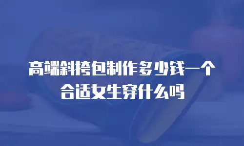 高端斜挎包制作多少钱一个合适女生穿什么吗
