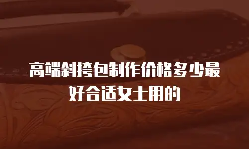 高端斜挎包制作价格多少最好合适女士用的