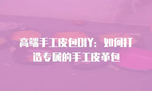 高端手工皮包DIY：如何打造专属的手工皮革包