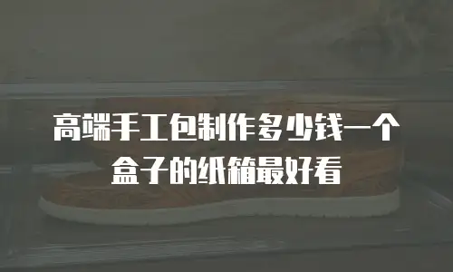 高端手工包制作多少钱一个盒子的纸箱最好看