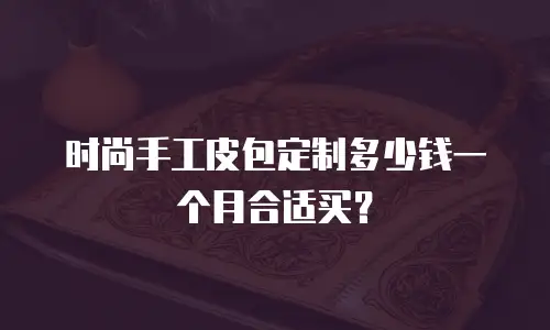 时尚手工皮包定制多少钱一个月合适买？
