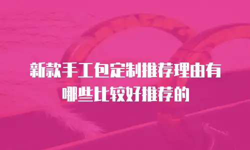 新款手工包定制推荐理由有哪些比较好推荐的