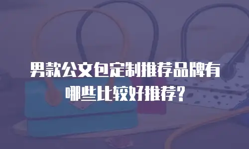男款公文包定制推荐品牌有哪些比较好推荐?