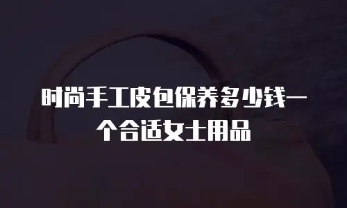 时尚手工皮包保养多少钱一个合适女士用品